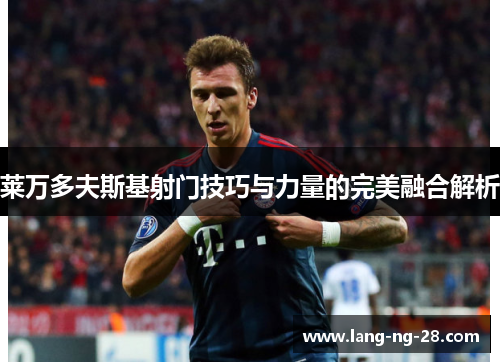 莱万多夫斯基射门技巧与力量的完美融合解析