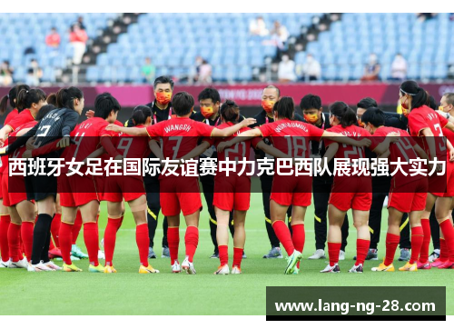 西班牙女足在国际友谊赛中力克巴西队展现强大实力