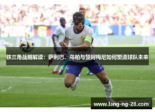 铁三角战略解读：萨利巴、乌帕与楚阿梅尼如何塑造球队未来