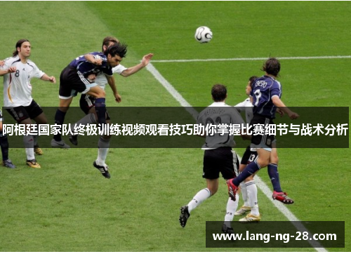 阿根廷国家队终极训练视频观看技巧助你掌握比赛细节与战术分析