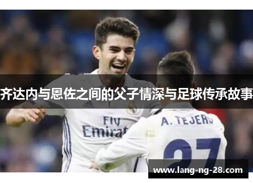 齐达内与恩佐之间的父子情深与足球传承故事