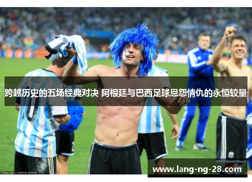 跨越历史的五场经典对决 阿根廷与巴西足球恩怨情仇的永恒较量