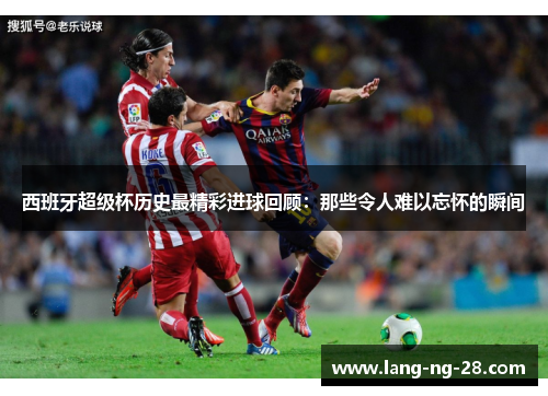 西班牙超级杯历史最精彩进球回顾：那些令人难以忘怀的瞬间