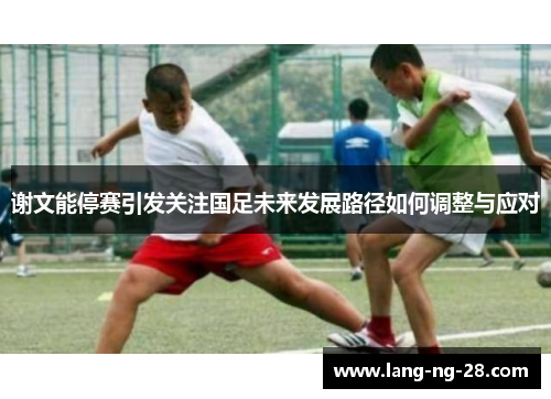 谢文能停赛引发关注国足未来发展路径如何调整与应对 谢文能停赛引发关注国足未来发展路径如何调整与应对