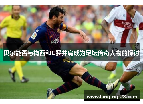 贝尔能否与梅西和C罗并肩成为足坛传奇人物的探讨 贝尔能否与梅西和C罗并肩成为足坛传奇人物的探讨