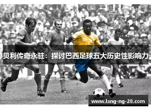 贝利传奇永驻:探讨巴西足球五大历史性影响力 贝利传奇永驻:探讨巴西足球五大历史性影响力