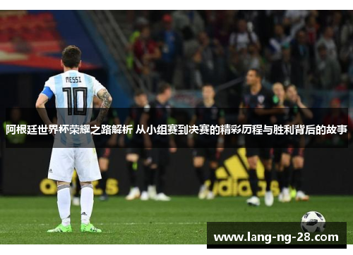 阿根廷世界杯荣耀之路解析 从小组赛到决赛的精彩历程与胜利背后的故事