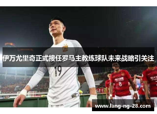 伊万尤里奇正式接任罗马主教练球队未来战略引关注 伊万尤里奇正式接任罗马主教练球队未来战略引关注