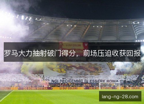 罗马大力抽射破门得分,前场压迫收获回报 罗马大力抽射破门得分,前场压迫收获回报