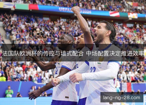 法国队欧洲杯的传控与墙式配合 中场配置决定推进效率 法国队欧洲杯的传控与墙式配合 中场配置决定推进效率